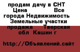 продам дачу в СНТ › Цена ­ 500 000 - Все города Недвижимость » Земельные участки продажа   . Тверская обл.,Кашин г.